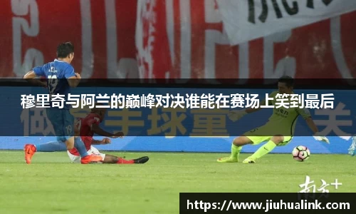 穆里奇与阿兰的巅峰对决谁能在赛场上笑到最后