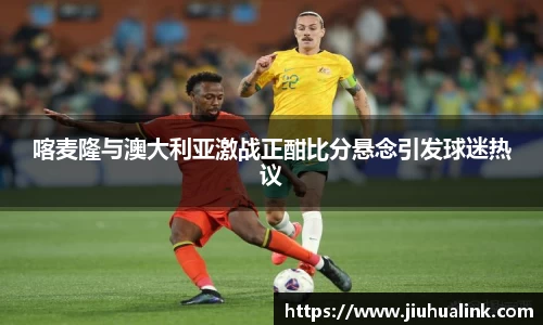 喀麦隆与澳大利亚激战正酣比分悬念引发球迷热议